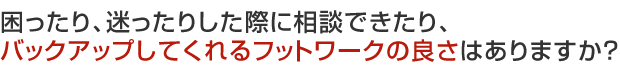 困ったり、迷ったりした際に相談できたり、バックアップしてくれるフットワークの良さはありますか？ 