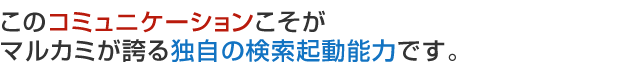 このコミュニケーションこそがマルカミが誇る独自の検索起動能力です。